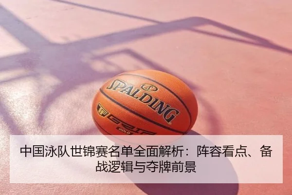 中国泳队世锦赛名单全面解析：阵容看点、备战逻辑与夺牌前景