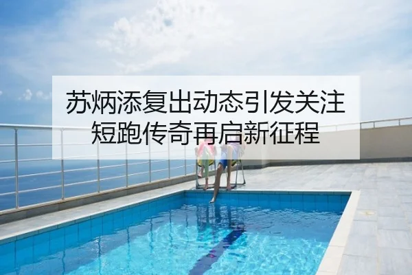 苏炳添复出动态引发关注 短跑传奇再启新征程