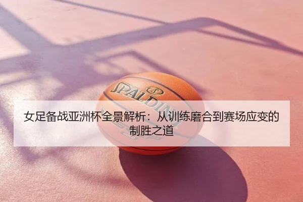 女足备战亚洲杯全景解析：从训练磨合到赛场应变的制胜之道