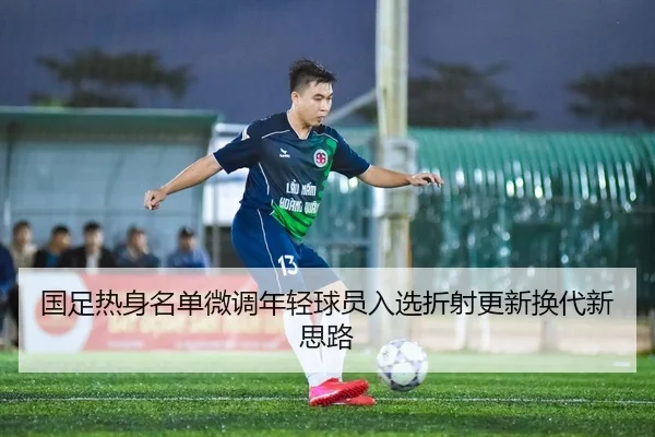 国足热身名单微调年轻球员入选折射更新换代新思路