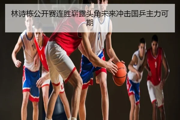 林诗栋公开赛连胜崭露头角未来冲击国乒主力可期
