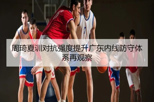 周琦夏训对抗强度提升广东内线防守体系再观察