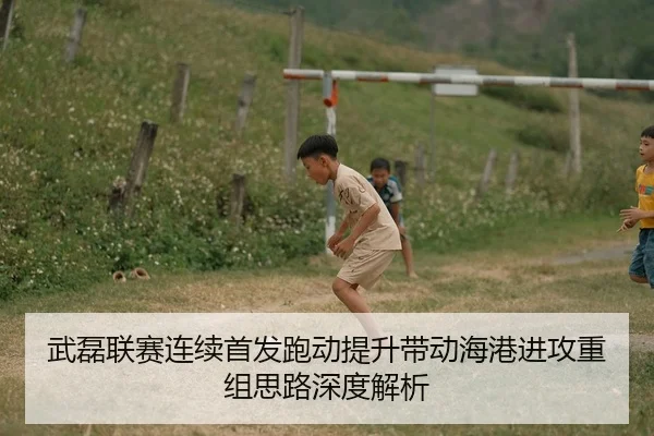武磊联赛连续首发跑动提升带动海港进攻重组思路深度解析