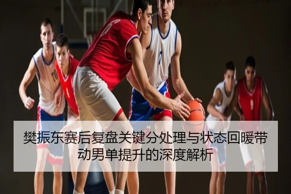 樊振东赛后复盘关键分处理与状态回暖带动男单提升的深度解析