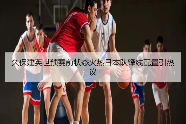 久保建英世预赛前状态火热日本队锋线配置引热议