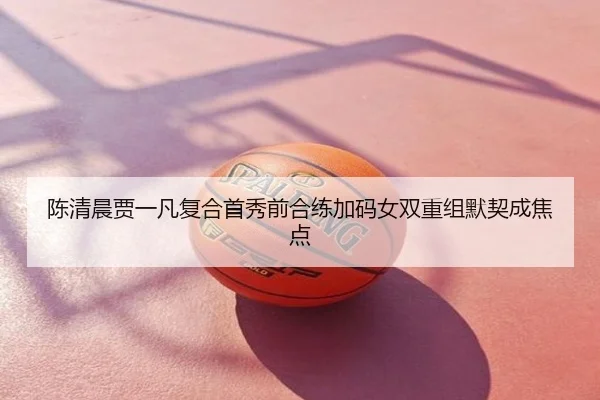 陈清晨贾一凡复合首秀前合练加码女双重组默契成焦点