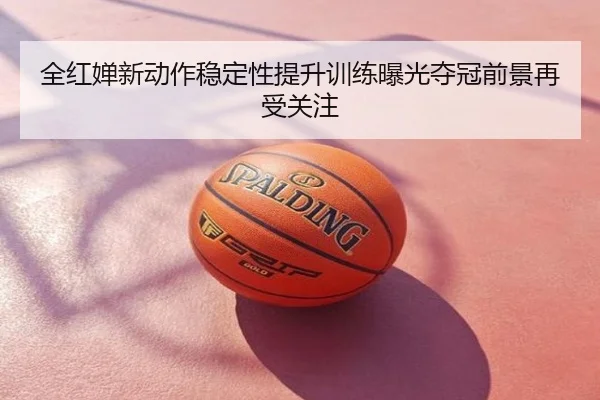 全红婵新动作稳定性提升训练曝光夺冠前景再受关注